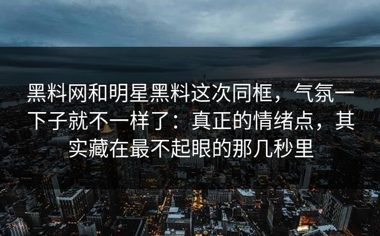 黑料网和明星黑料这次同框，气氛一下子就不一样了：真正的情绪点，其实藏在最不起眼的那几秒里