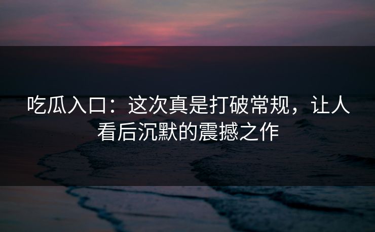 吃瓜入口：这次真是打破常规，让人看后沉默的震撼之作