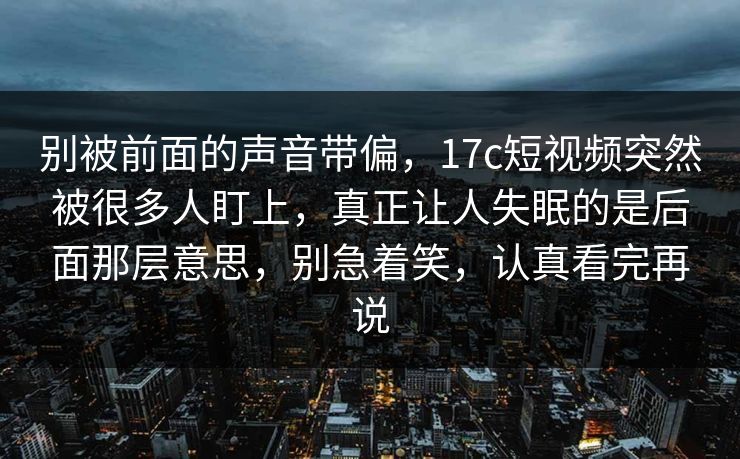 别被前面的声音带偏，17c短视频突然被很多人盯上，真正让人失眠的是后面那层意思，别急着笑，认真看完再说
