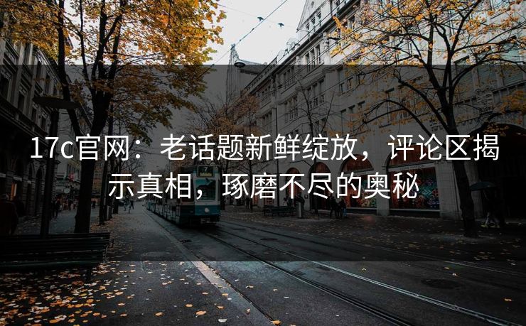 17c官网：老话题新鲜绽放，评论区揭示真相，琢磨不尽的奥秘