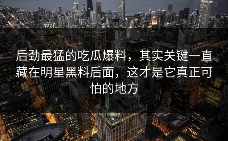 后劲最猛的吃瓜爆料，其实关键一直藏在明星黑料后面，这才是它真正可怕的地方