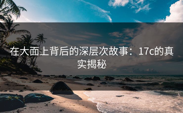 在大面上背后的深层次故事：17c的真实揭秘
