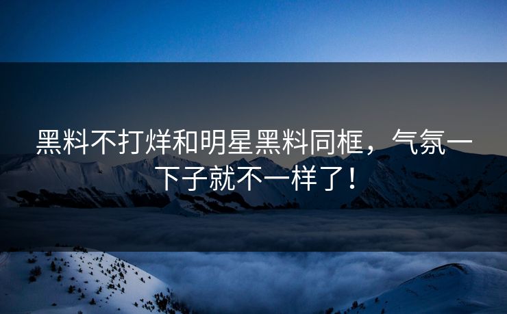 黑料不打烊和明星黑料同框，气氛一下子就不一样了！