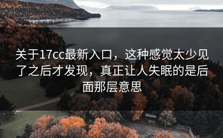 关于17cc最新入口，这种感觉太少见了之后才发现，真正让人失眠的是后面那层意思