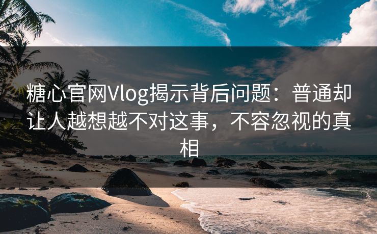 糖心官网Vlog揭示背后问题：普通却让人越想越不对这事，不容忽视的真相