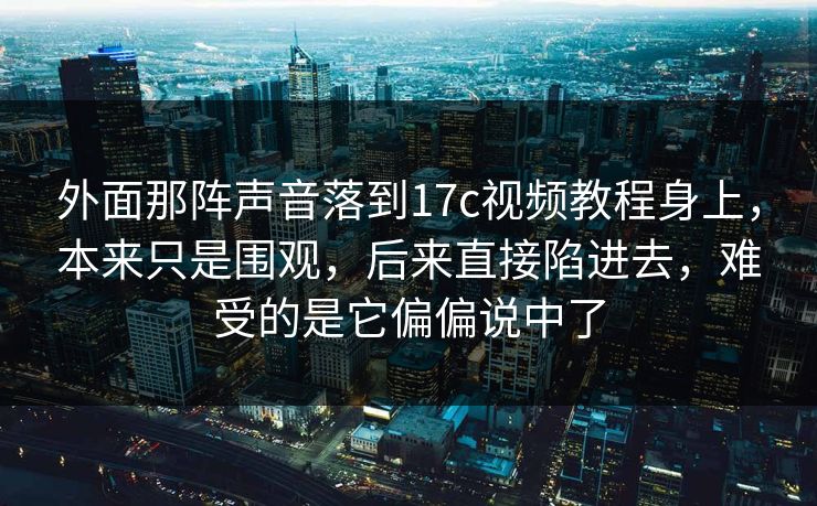 外面那阵声音落到17c视频教程身上，本来只是围观，后来直接陷进去，难受的是它偏偏说中了