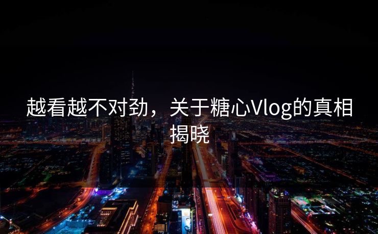 越看越不对劲,关于糖心Vlog的真相揭晓