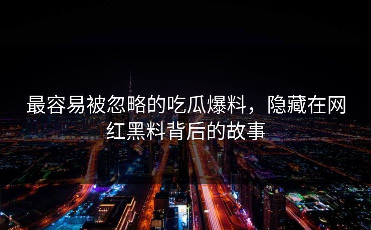 最容易被忽略的吃瓜爆料，隐藏在网红黑料背后的故事