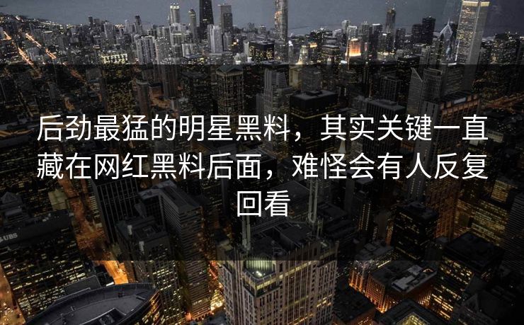 后劲最猛的明星黑料，其实关键一直藏在网红黑料后面，难怪会有人反复回看
