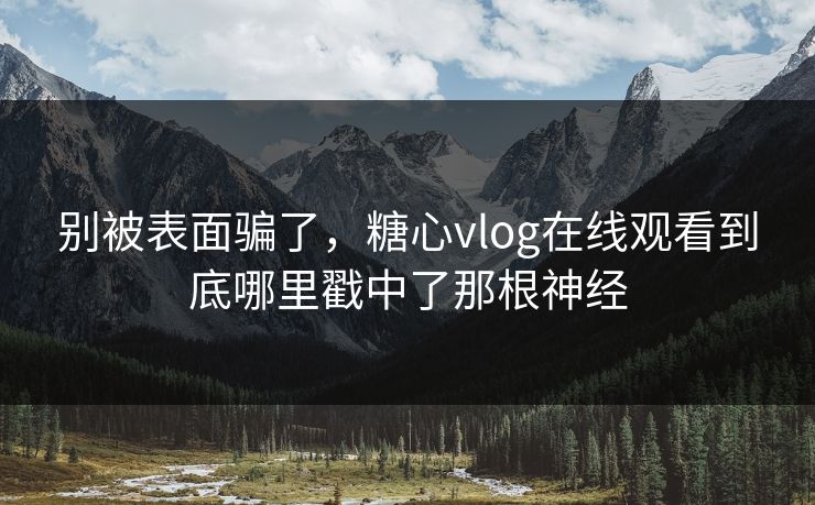 别被表面骗了，糖心vlog在线观看到底哪里戳中了那根神经