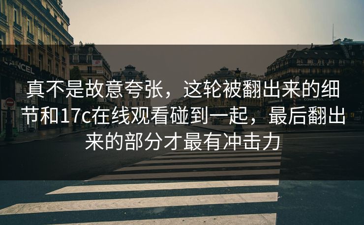 真不是故意夸张，这轮被翻出来的细节和17c在线观看碰到一起，最后翻出来的部分才最有冲击力