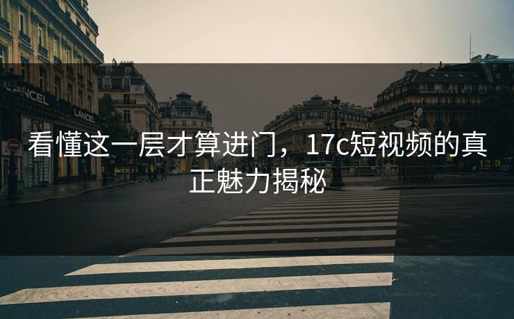 看懂这一层才算进门，17c短视频的真正魅力揭秘