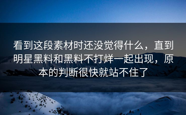 看到这段素材时还没觉得什么，直到明星黑料和黑料不打烊一起出现，原本的判断很快就站不住了