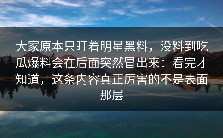 大家原本只盯着明星黑料，没料到吃瓜爆料会在后面突然冒出来：看完才知道，这条内容真正厉害的不是表面那层