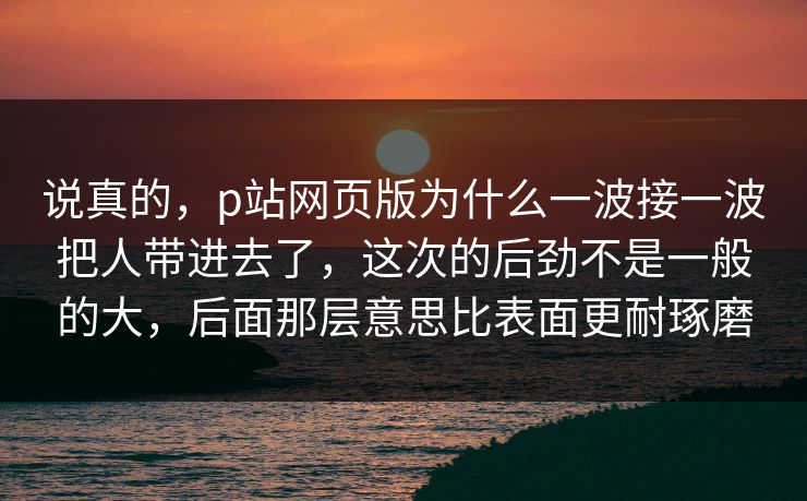 说真的，p站网页版为什么一波接一波把人带进去了，这次的后劲不是一般的大，后面那层意思比表面更耐琢磨