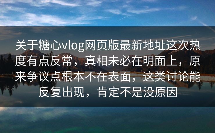 关于糖心vlog网页版最新地址这次热度有点反常，真相未必在明面上，原来争议点根本不在表面，这类讨论能反复出现，肯定不是没原因