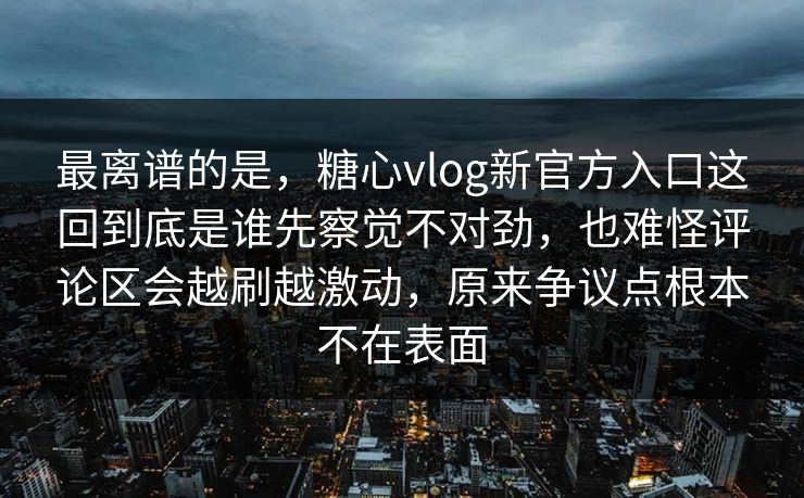 最离谱的是，糖心vlog新官方入口这回到底是谁先察觉不对劲，也难怪评论区会越刷越激动，原来争议点根本不在表面