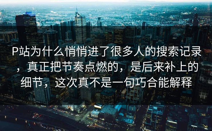 P站为什么悄悄进了很多人的搜索记录，真正把节奏点燃的，是后来补上的细节，这次真不是一句巧合能解释